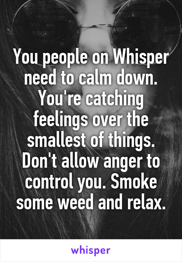 You people on Whisper need to calm down. You're catching feelings over the smallest of things. Don't allow anger to control you. Smoke some weed and relax.