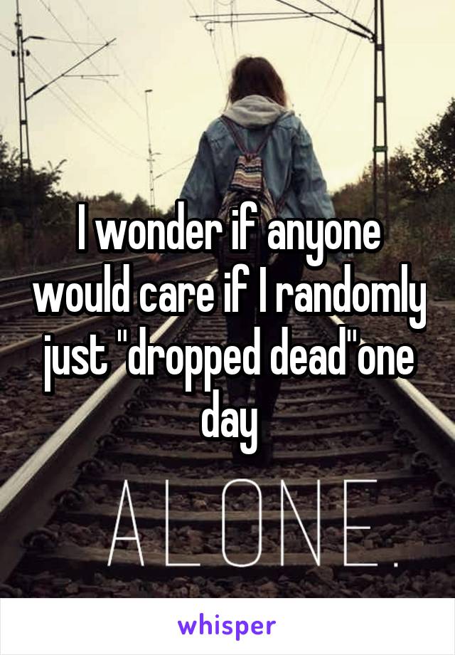 I wonder if anyone would care if I randomly just "dropped dead"one day