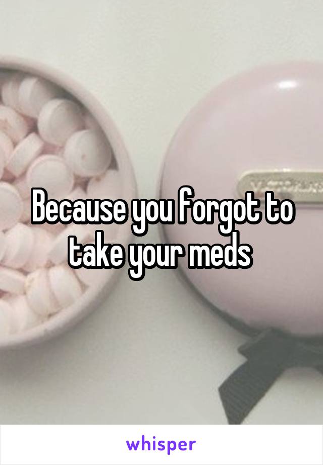 Because you forgot to take your meds 