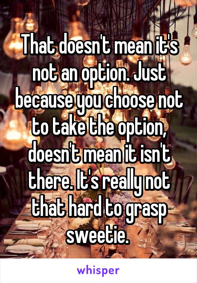 That doesn't mean it's not an option. Just because you choose not to take the option, doesn't mean it isn't there. It's really not that hard to grasp sweetie. 