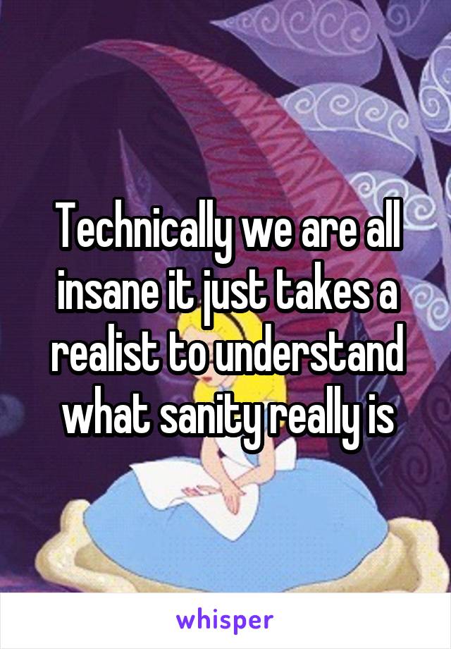 Technically we are all insane it just takes a realist to understand what sanity really is