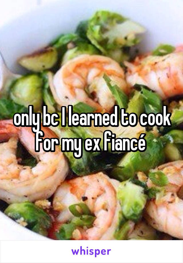 only bc I learned to cook for my ex fiancé 