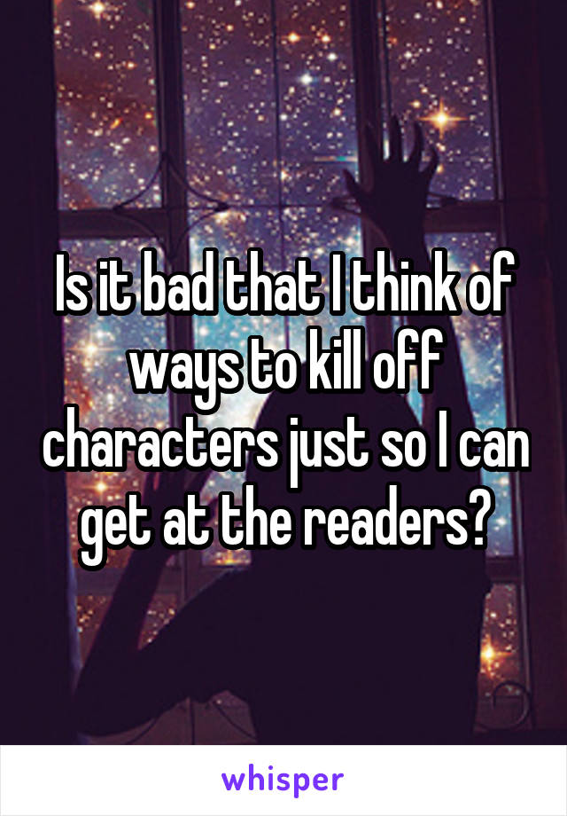 Is it bad that I think of ways to kill off characters just so I can get at the readers?