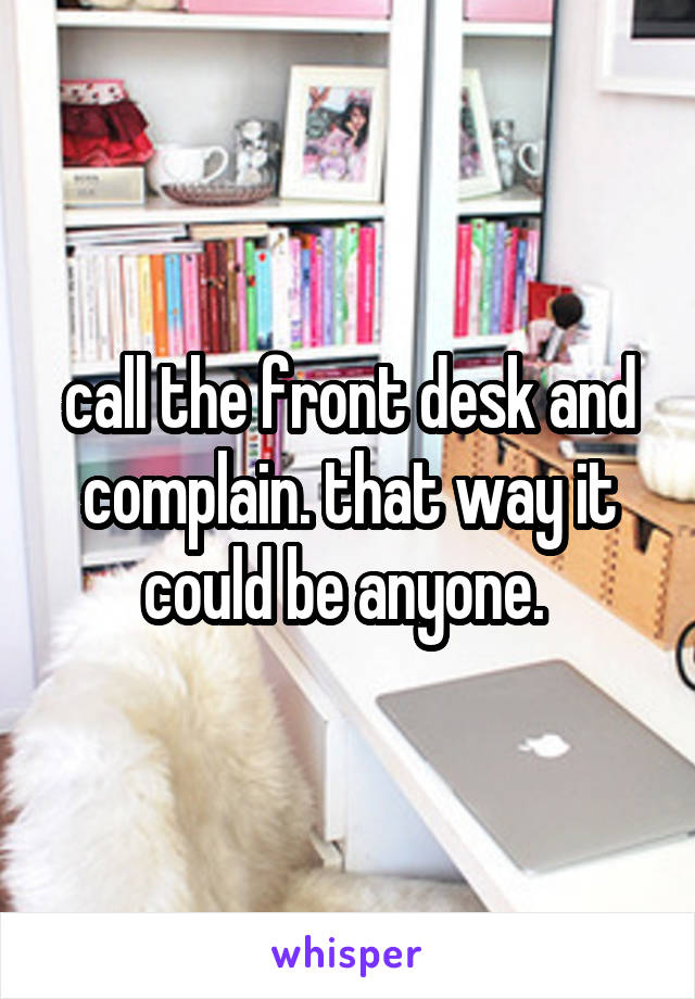 call the front desk and complain. that way it could be anyone. 