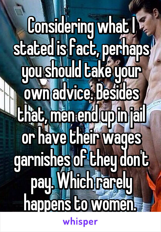 Considering what I stated is fact, perhaps you should take your own advice. Besides that, men end up in jail or have their wages garnishes of they don't pay. Which rarely happens to women. 