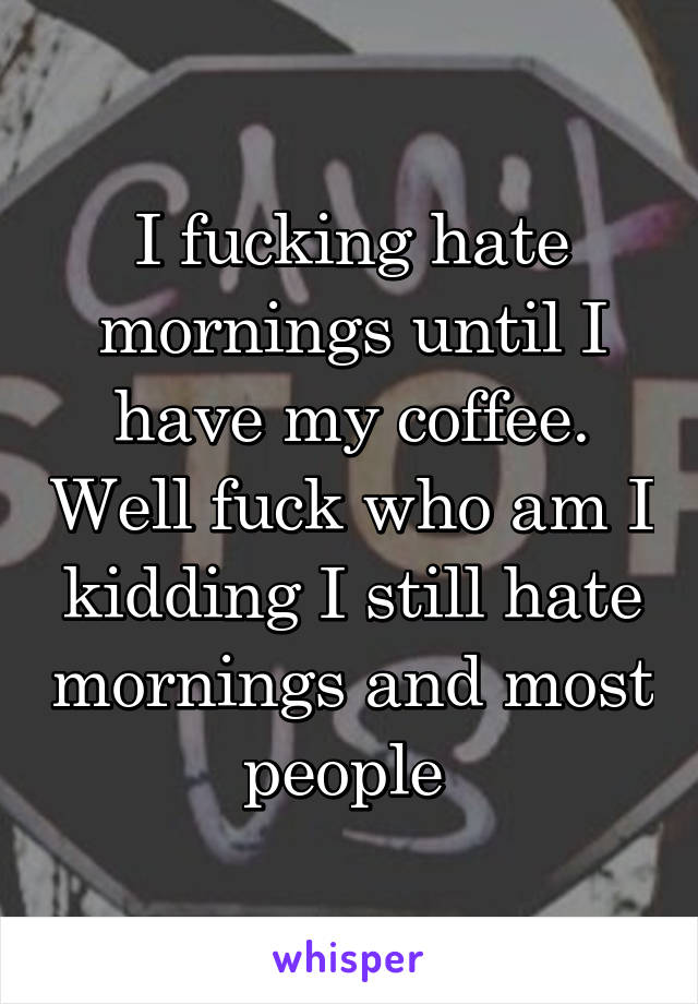 I fucking hate mornings until I have my coffee. Well fuck who am I kidding I still hate mornings and most people 