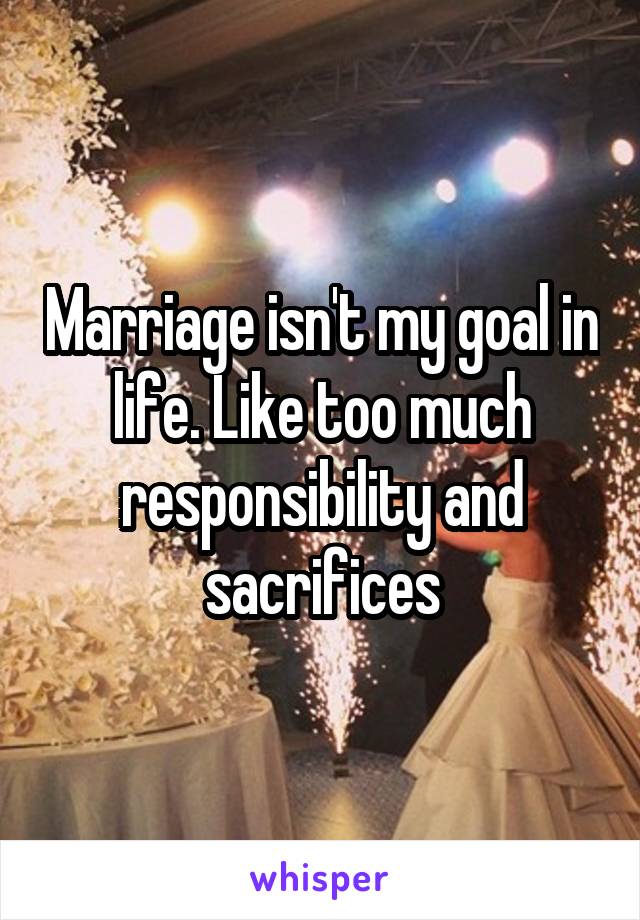 Marriage isn't my goal in life. Like too much responsibility and sacrifices