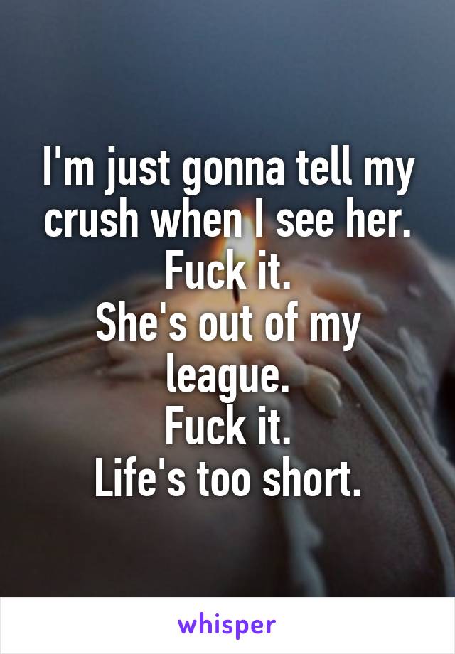 I'm just gonna tell my crush when I see her.
Fuck it.
She's out of my league.
Fuck it.
Life's too short.