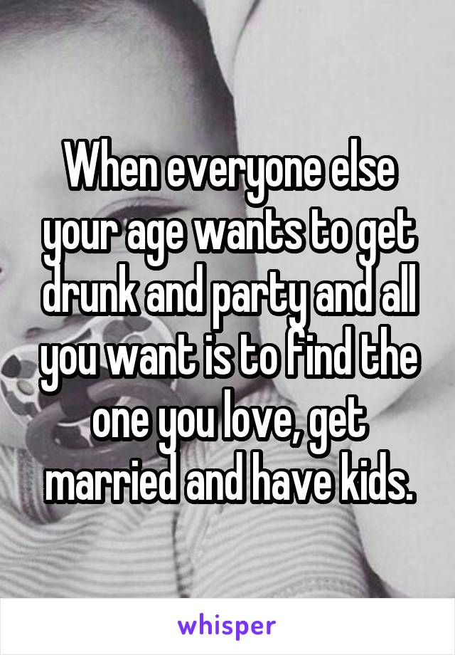 When everyone else your age wants to get drunk and party and all you want is to find the one you love, get married and have kids.