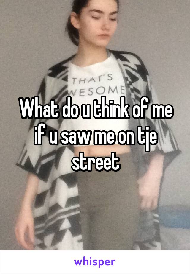 What do u think of me if u saw me on tje street