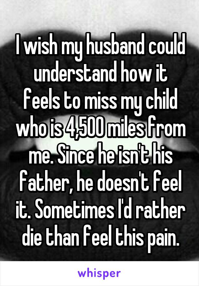 I wish my husband could understand how it feels to miss my child who is 4,500 miles from me. Since he isn't his father, he doesn't feel it. Sometimes I'd rather die than feel this pain.