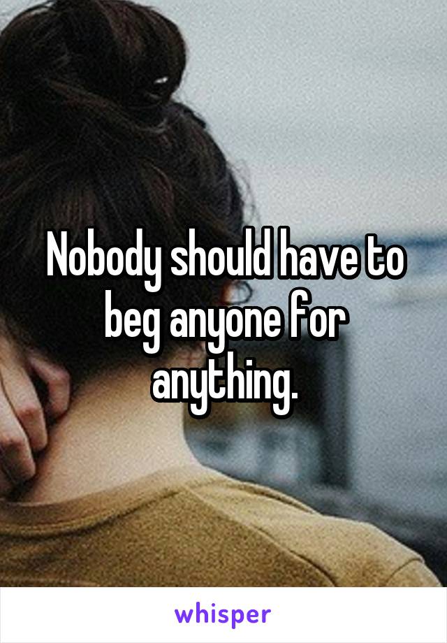 Nobody should have to beg anyone for anything.