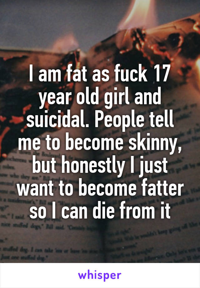 I am fat as fuck 17 year old girl and suicidal. People tell me to become skinny, but honestly I just want to become fatter so I can die from it