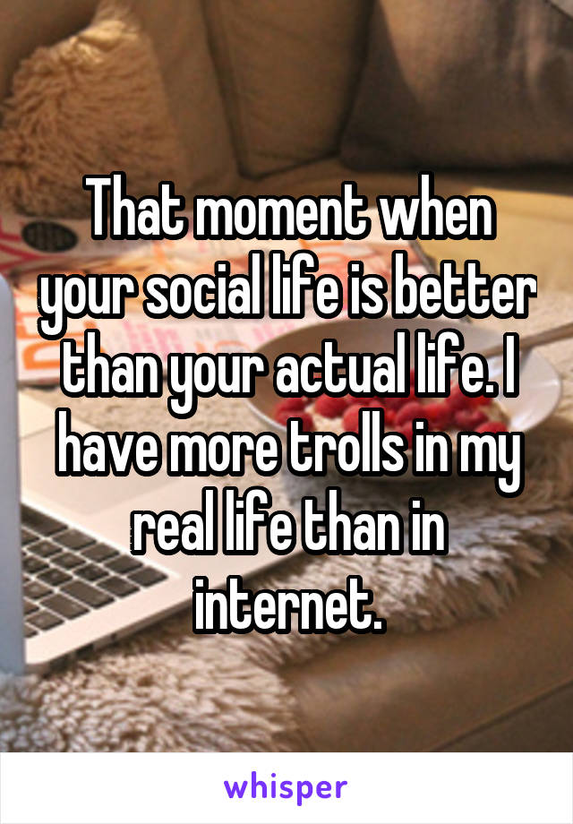 That moment when your social life is better than your actual life. I have more trolls in my real life than in internet.