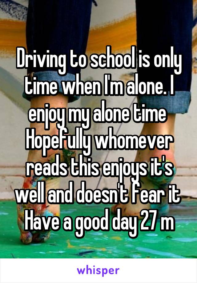 Driving to school is only time when I'm alone. I enjoy my alone time 
Hopefully whomever reads this enjoys it's well and doesn't fear it 
Have a good day 27 m