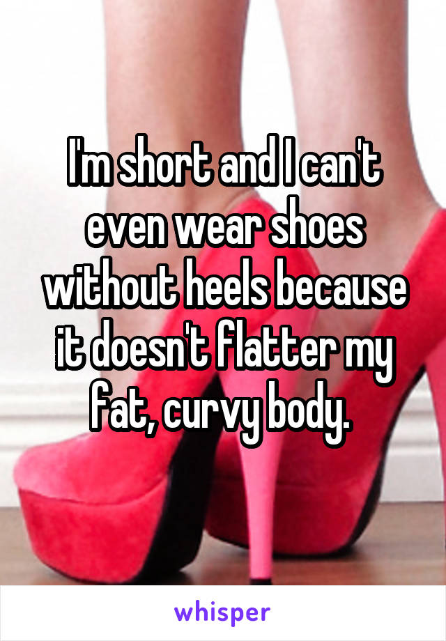 I'm short and I can't even wear shoes without heels because it doesn't flatter my fat, curvy body. 
