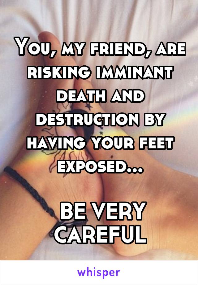 You, my friend, are risking imminant death and destruction by having your feet exposed...

 BE VERY CAREFUL