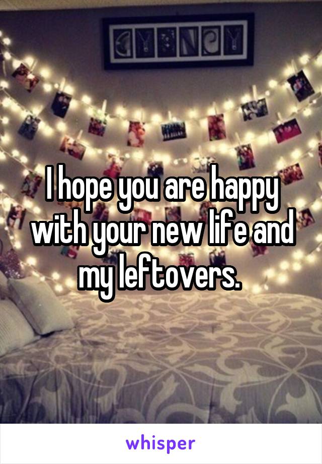 I hope you are happy with your new life and my leftovers. 