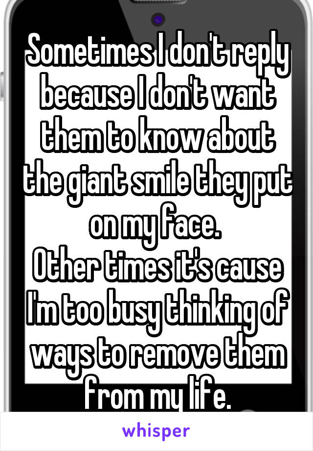 Sometimes I don't reply because I don't want them to know about the giant smile they put on my face. 
Other times it's cause I'm too busy thinking of ways to remove them from my life.