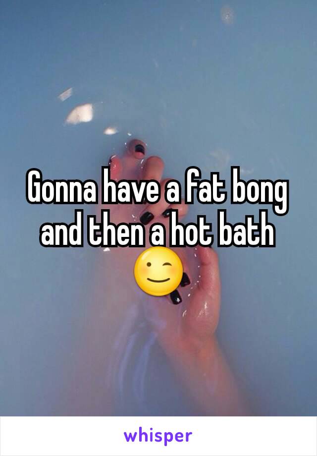 Gonna have a fat bong and then a hot bath 😉