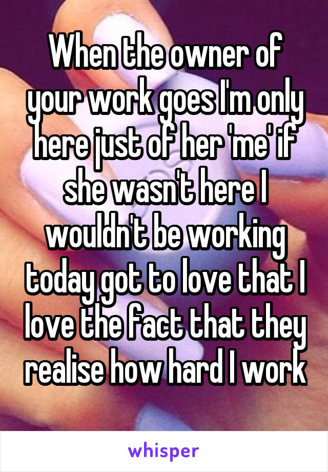 When the owner of your work goes I'm only here just of her 'me' if she wasn't here I wouldn't be working today got to love that I love the fact that they realise how hard I work 