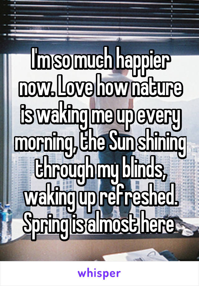 I'm so much happier now. Love how nature is waking me up every morning, the Sun shining through my blinds, waking up refreshed. Spring is almost here 