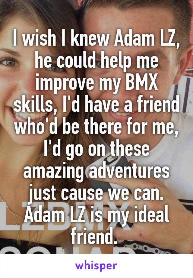 I wish I knew Adam LZ, he could help me improve my BMX skills, I'd have a friend who'd be there for me, I'd go on these amazing adventures just cause we can.
Adam LZ is my ideal friend. 