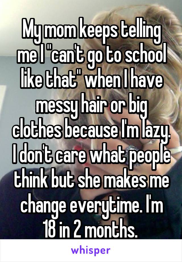 My mom keeps telling me I "can't go to school like that" when I have messy hair or big clothes because I'm lazy. I don't care what people think but she makes me change everytime. I'm 18 in 2 months. 