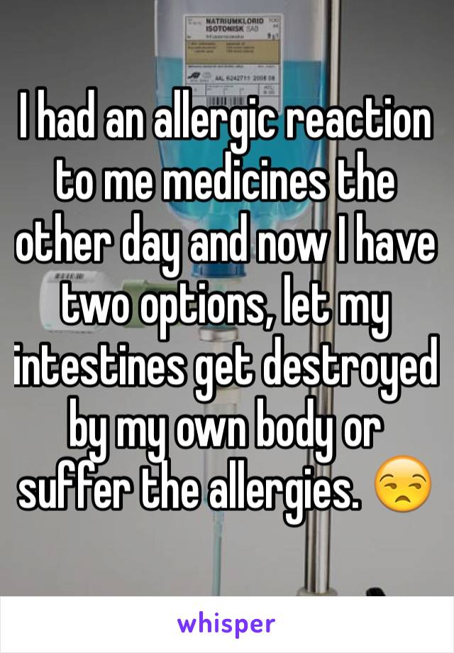 I had an allergic reaction to me medicines the other day and now I have two options, let my intestines get destroyed by my own body or suffer the allergies. 😒