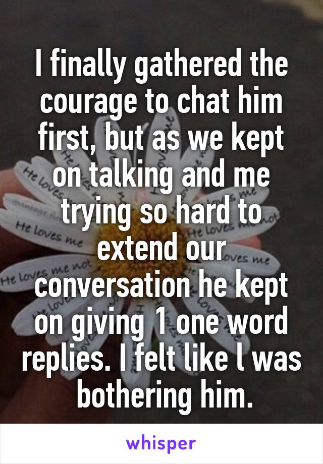 I finally gathered the courage to chat him first, but as we kept on talking and me trying so hard to extend our conversation he kept on giving 1 one word replies. I felt like l was  bothering him.