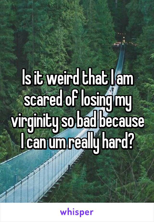 Is it weird that I am scared of losing my virginity so bad because I can um really hard?