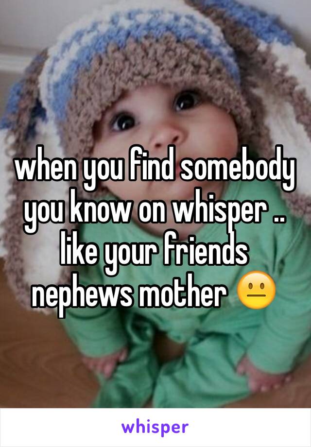 when you find somebody you know on whisper .. like your friends nephews mother 😐