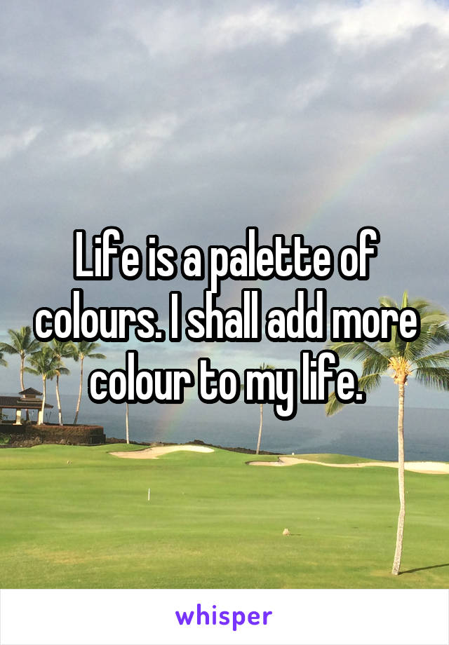 Life is a palette of colours. I shall add more colour to my life.