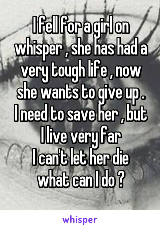 I fell for a girl on whisper , she has had a very tough life , now she wants to give up .
I need to save her , but I live very far
I can't let her die
what can I do ?
