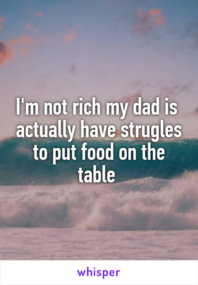 I'm not rich my dad is  actually have strugles to put food on the table 