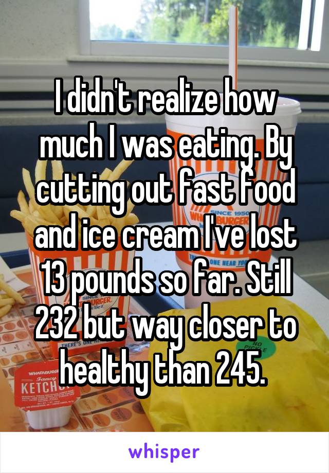 I didn't realize how much I was eating. By cutting out fast food and ice cream I've lost 13 pounds so far. Still 232 but way closer to healthy than 245. 