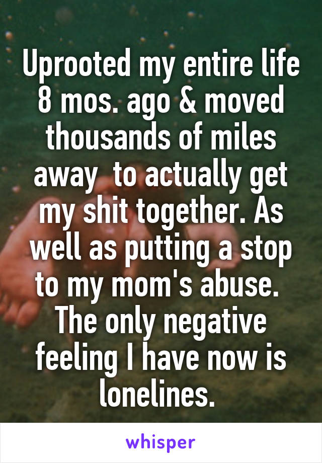 Uprooted my entire life 8 mos. ago & moved thousands of miles away  to actually get my shit together. As well as putting a stop to my mom's abuse.  The only negative feeling I have now is lonelines. 