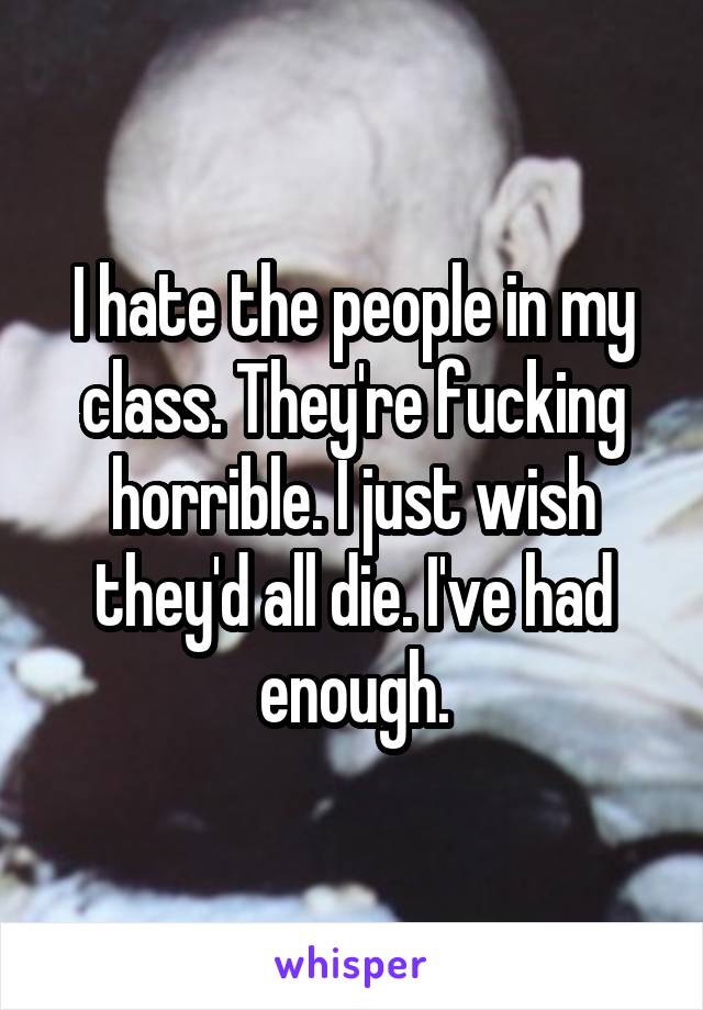 I hate the people in my class. They're fucking horrible. I just wish they'd all die. I've had enough.