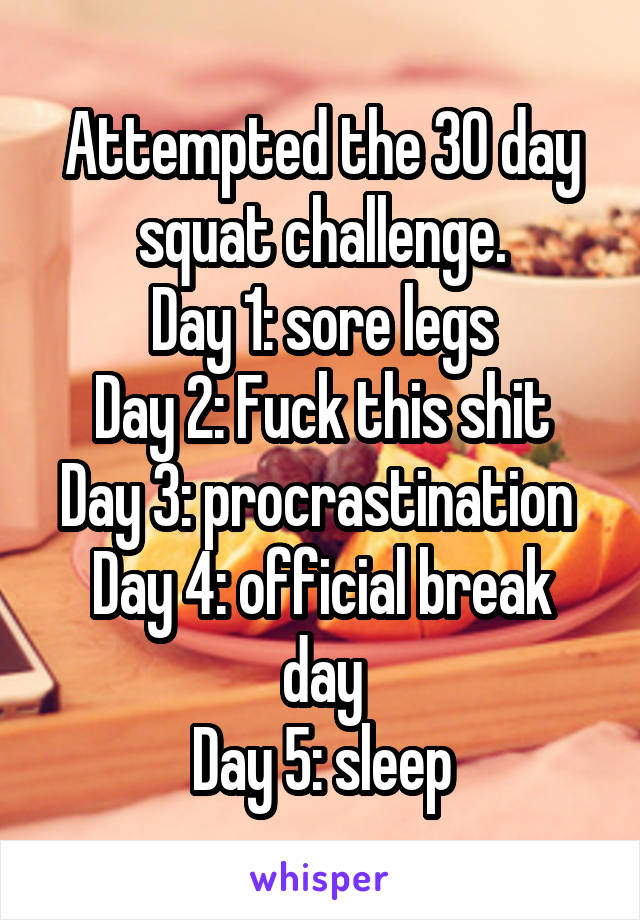 Attempted the 30 day squat challenge.
Day 1: sore legs
Day 2: Fuck this shit
Day 3: procrastination 
Day 4: official break day
Day 5: sleep