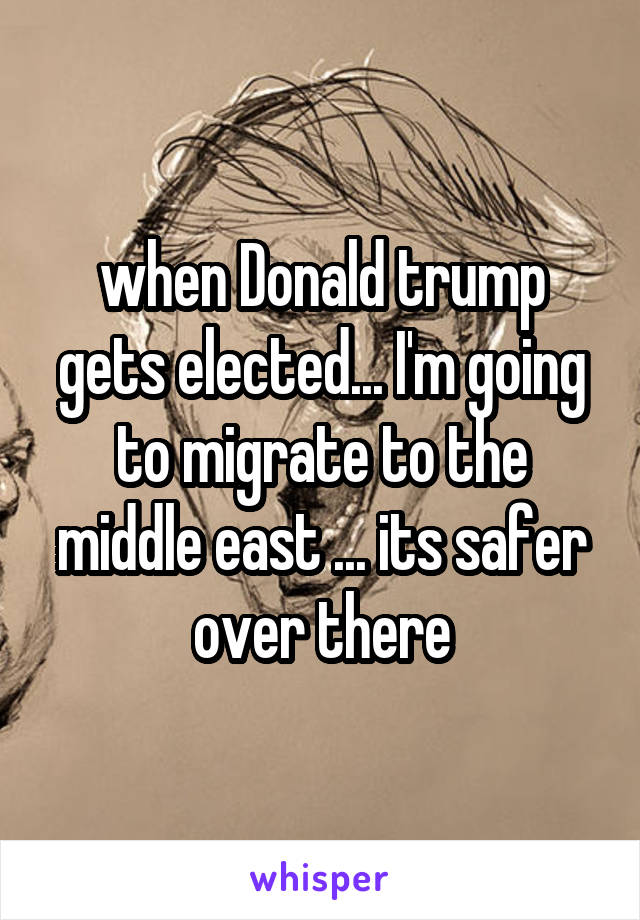 when Donald trump gets elected... I'm going to migrate to the middle east ... its safer over there