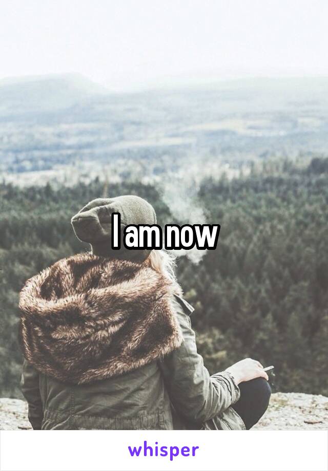 I am now