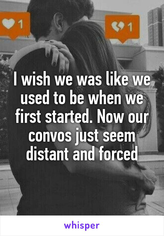 I wish we was like we used to be when we first started. Now our convos just seem distant and forced