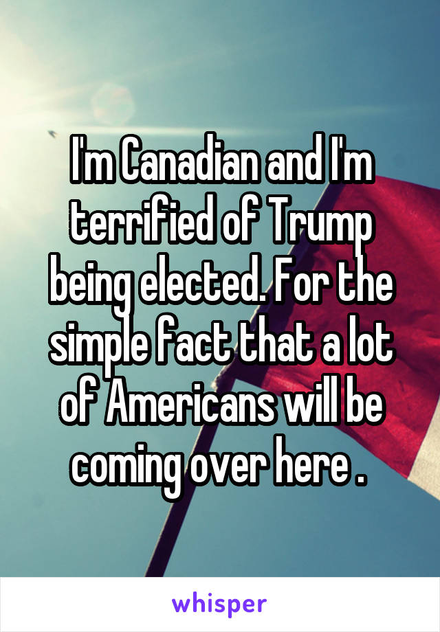 I'm Canadian and I'm terrified of Trump being elected. For the simple fact that a lot of Americans will be coming over here . 