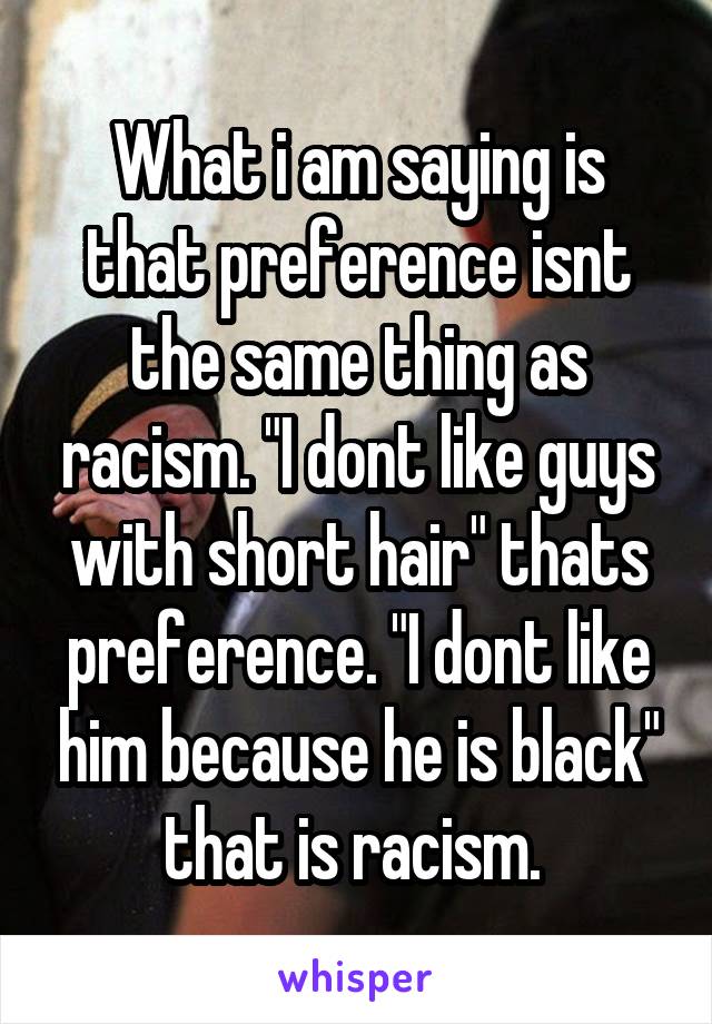 What i am saying is that preference isnt the same thing as racism. "I dont like guys with short hair" thats preference. "I dont like him because he is black" that is racism. 