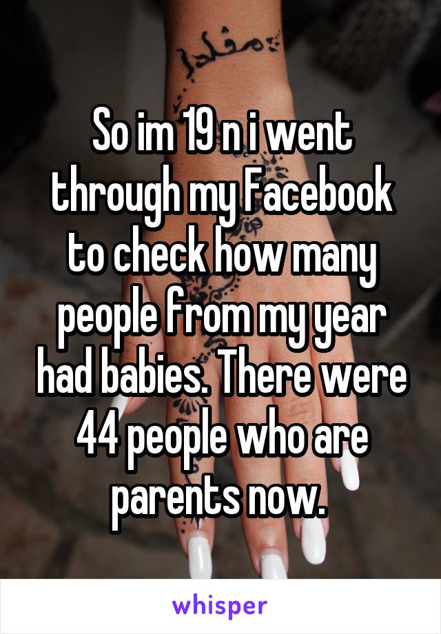 So im 19 n i went through my Facebook to check how many people from my year had babies. There were 44 people who are parents now. 