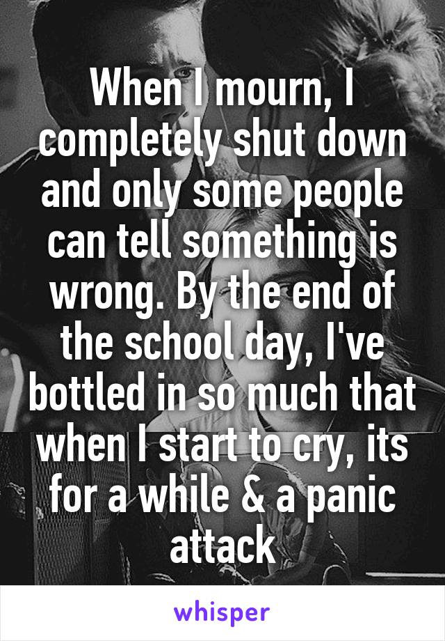 When I mourn, I completely shut down and only some people can tell something is wrong. By the end of the school day, I've bottled in so much that when I start to cry, its for a while & a panic attack