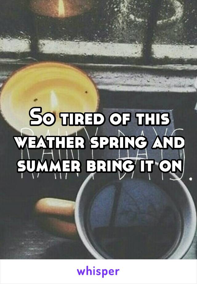 So tired of this weather spring and summer bring it on