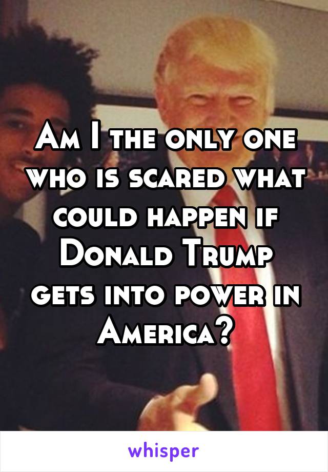 Am I the only one who is scared what could happen if Donald Trump gets into power in America?