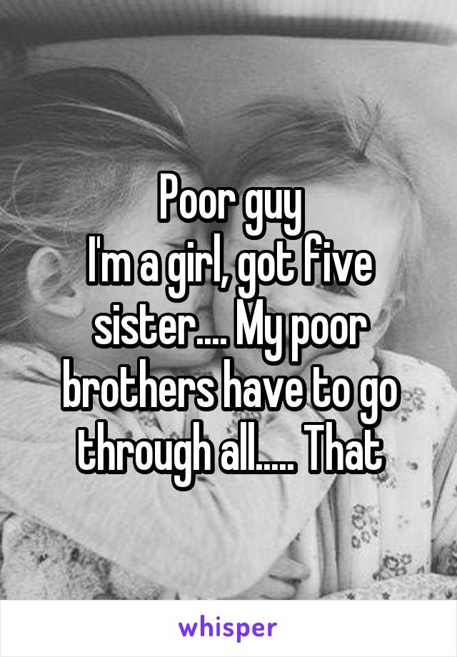 Poor guy
I'm a girl, got five sister.... My poor brothers have to go through all..... That