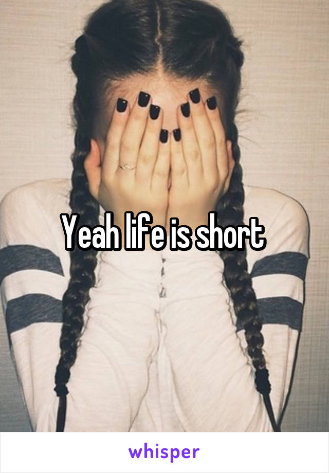 Yeah life is short 